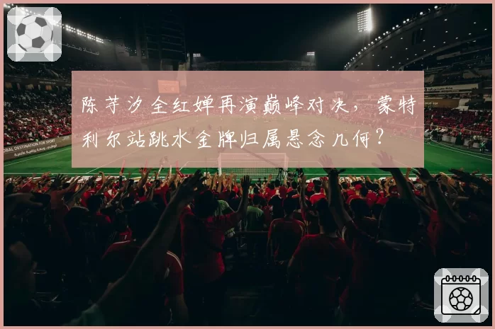 陈芋汐全红婵再演巅峰对决，蒙特利尔站跳水金牌归属悬念几何？