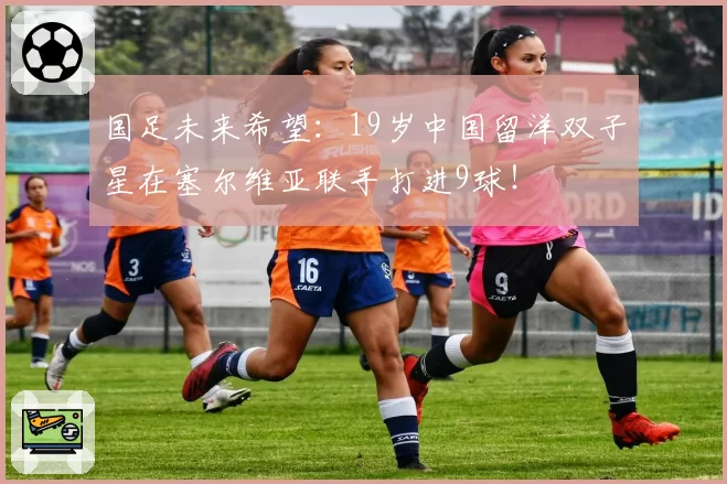 国足未来希望：19岁中国留洋双子星在塞尔维亚联手打进9球！