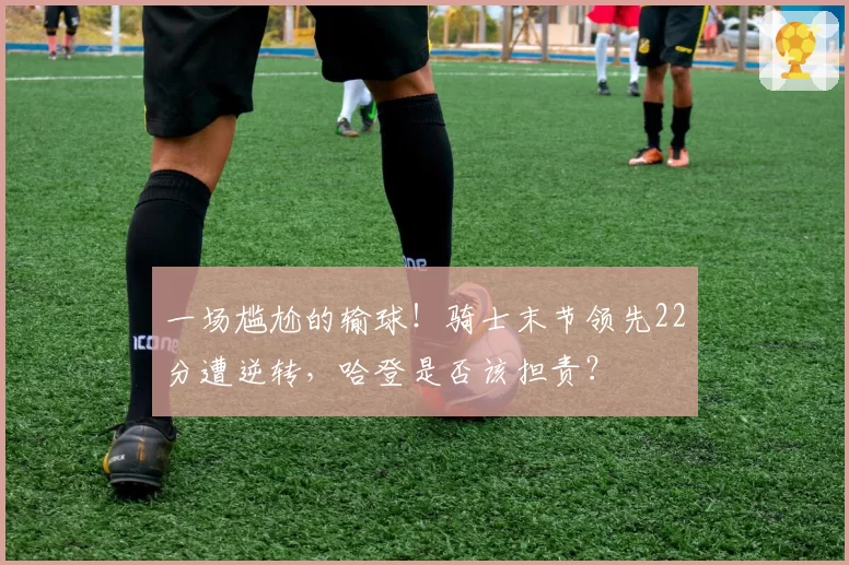 一场尴尬的输球！骑士末节领先22分遭逆转，哈登是否该担责？
