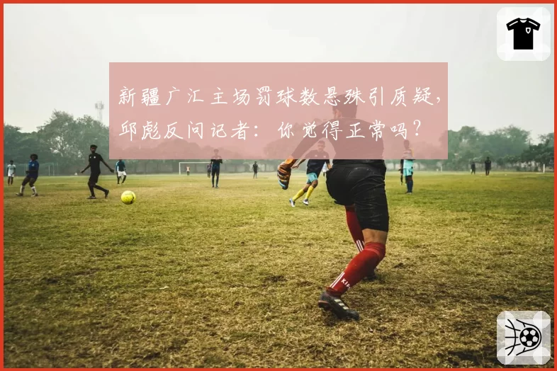 新疆广汇主场罚球数悬殊引质疑，邱彪反问记者：你觉得正常吗？