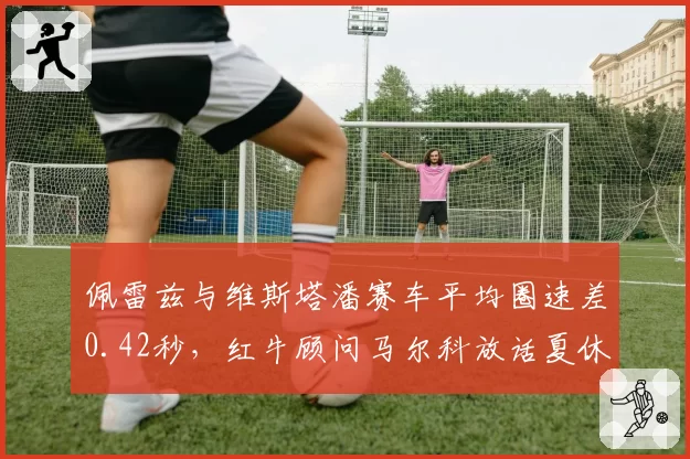 佩雷兹与维斯塔潘赛车平均圈速差0.42秒,红牛顾问马尔科放话夏休后或调整阵容
