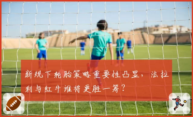 新规下轮胎策略重要性凸显，法拉利与红牛谁将更胜一筹？