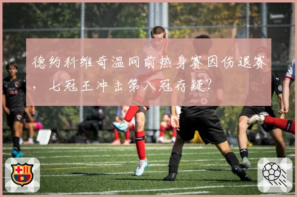 德约科维奇温网前热身赛因伤退赛，七冠王冲击第八冠存疑？