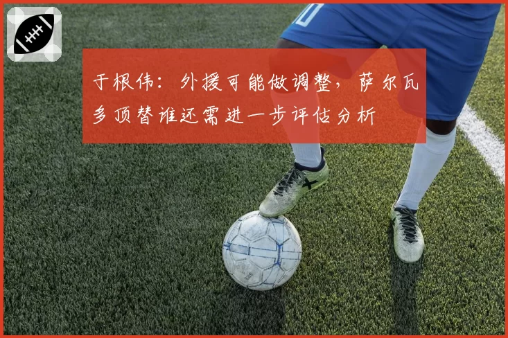 于根伟：外援可能做调整，萨尔瓦多顶替谁还需进一步评估分析