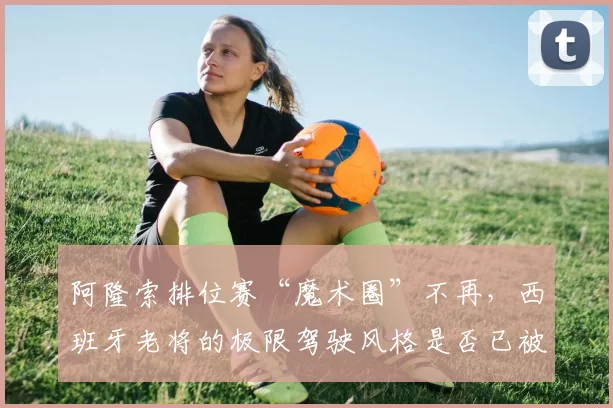 阿隆索排位赛“魔术圈”不再,西班牙老将的极限驾驶风格是否已被时代超越?
