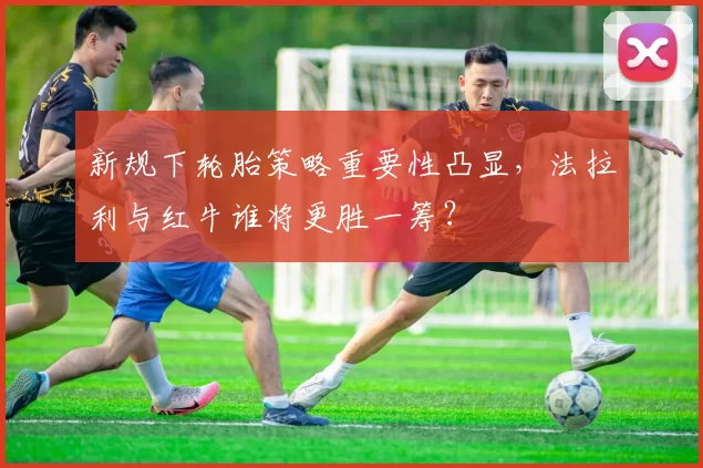 新规下轮胎策略重要性凸显，法拉利与红牛谁将更胜一筹？