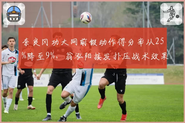 奈良冈功大网前假动作得分率从25%降至9%，翁泓阳接发扑压战术效果超预期