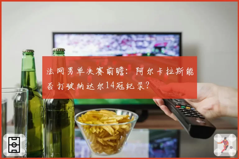 法网男单决赛前瞻：阿尔卡拉斯能否打破纳达尔14冠纪录？