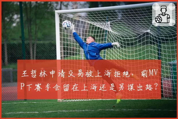 王哲林申请交易被上海拒绝，前MVP下赛季会留在上海还是另谋出路？