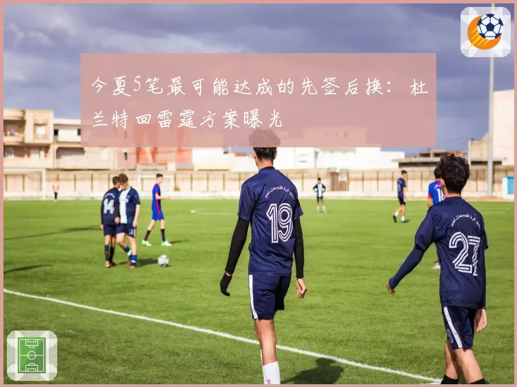 今夏5笔最可能达成的先签后换：杜兰特回雷霆方案曝光