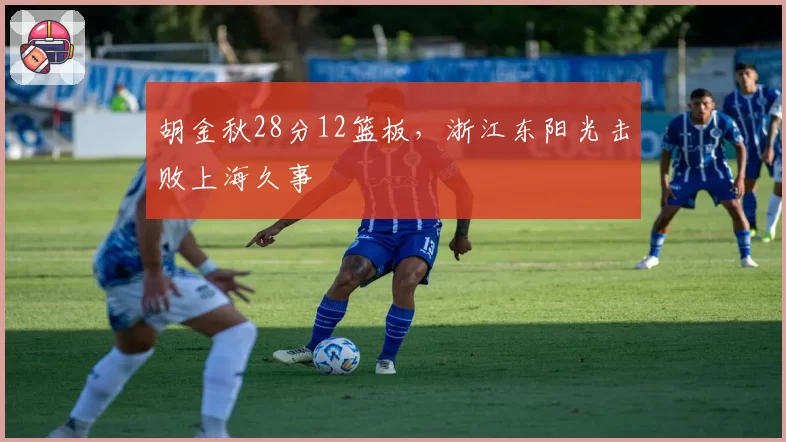 胡金秋28分12篮板,浙江东阳光击败上海久事