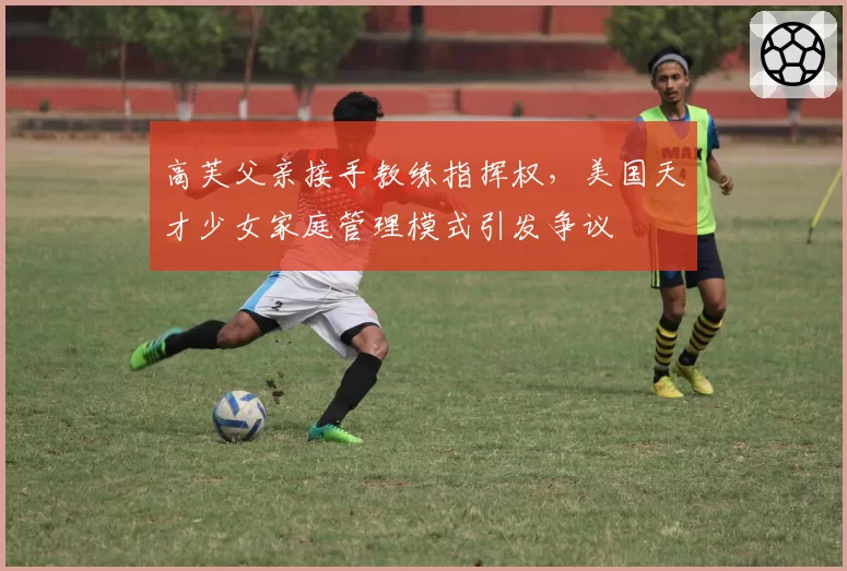高芙父亲接手教练指挥权，美国天才少女家庭管理模式引发争议