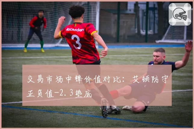 交易市场中锋价值对比:艾顿防守正负值-2.3垫底