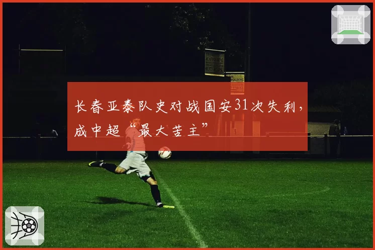 长春亚泰队史对战国安31次失利，成中超“最大苦主”