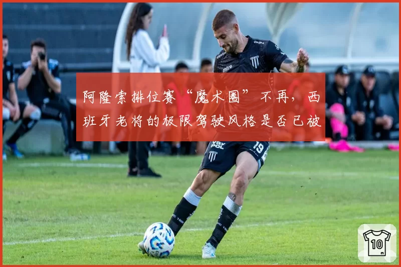 阿隆索排位赛“魔术圈”不再，西班牙老将的极限驾驶风格是否已被时代超越？