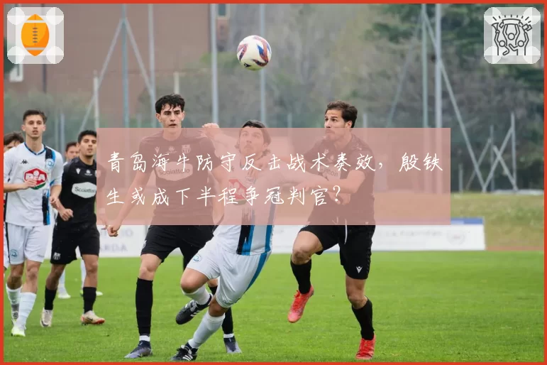 青岛海牛防守反击战术奏效，殷铁生或成下半程争冠判官？