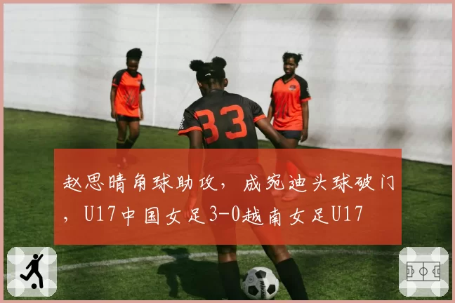 赵思晴角球助攻，成宛迪头球破门，U17中国女足3-0越南女足U17