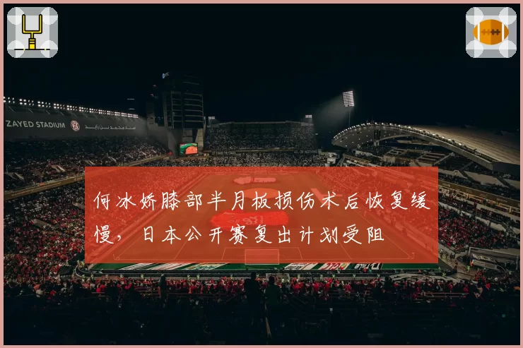 何冰娇膝部半月板损伤术后恢复缓慢，日本公开赛复出计划受阻