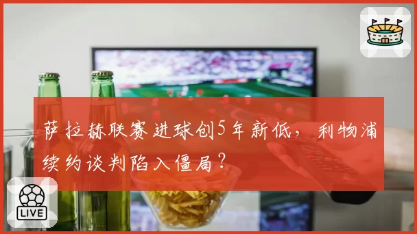 萨拉赫联赛进球创5年新低，利物浦续约谈判陷入僵局？
