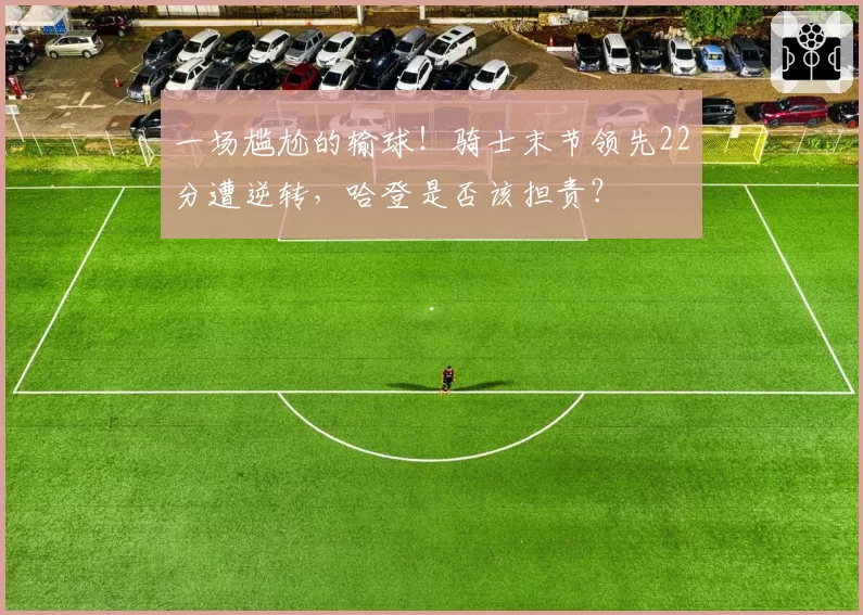 一场尴尬的输球!骑士末节领先22分遭逆转,哈登是否该担责?