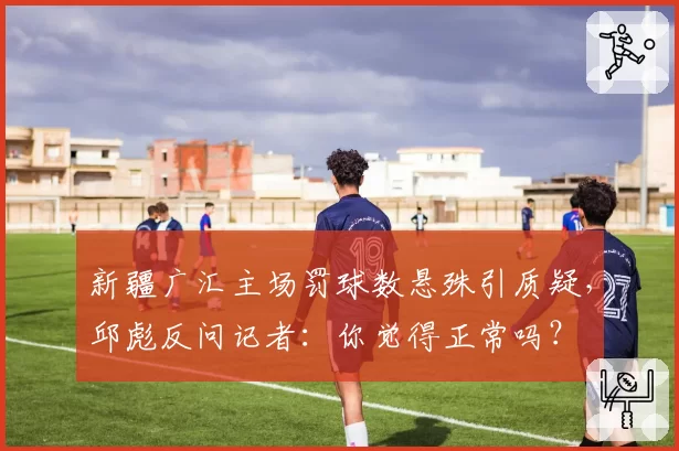 新疆广汇主场罚球数悬殊引质疑,邱彪反问记者:你觉得正常吗?