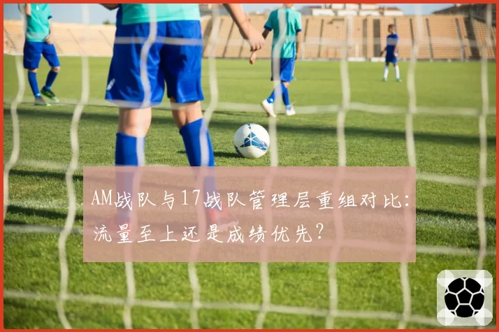 AM战队与17战队管理层重组对比：流量至上还是成绩优先？