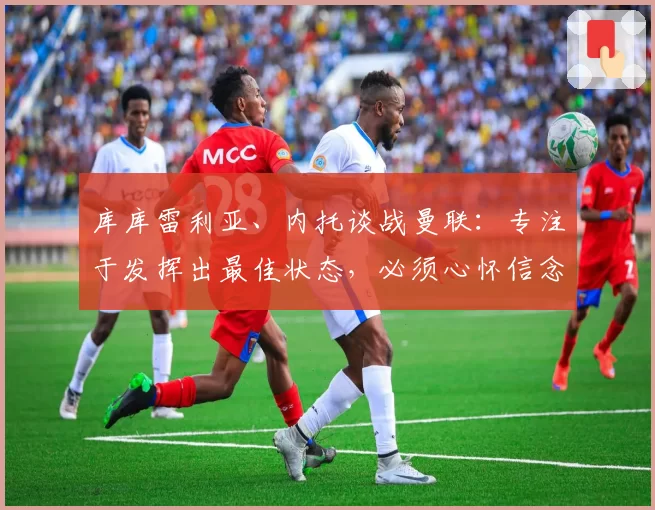 库库雷利亚、内托谈战曼联：专注于发挥出最佳状态，必须心怀信念