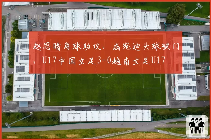 赵思晴角球助攻，成宛迪头球破门，U17中国女足3-0越南女足U17