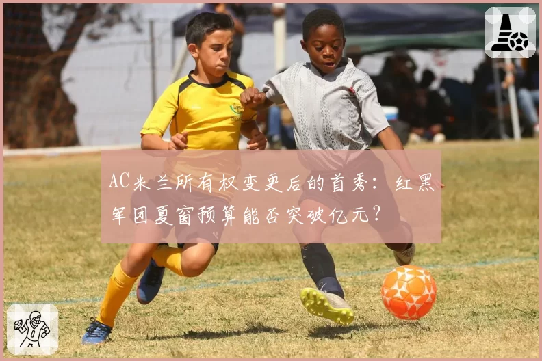 AC米兰所有权变更后的首秀：红黑军团夏窗预算能否突破亿元？
