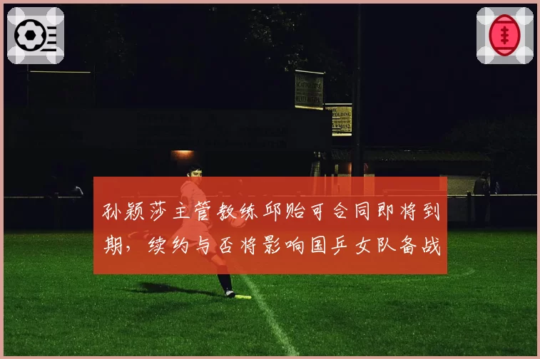 孙颖莎主管教练邱贻可合同即将到期，续约与否将影响国乒女队备战
