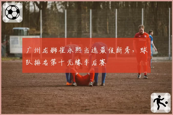 广州龙狮崔永熙当选最佳新秀，球队排名第十无缘季后赛