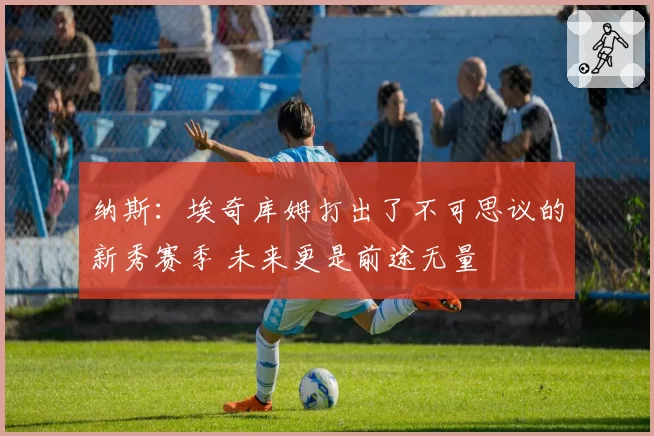 纳斯：埃奇库姆打出了不可思议的新秀赛季 未来更是前途无量
