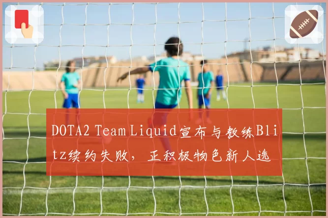DOTA2 Team Liquid宣布与教练Blitz续约失败，正积极物色新人选