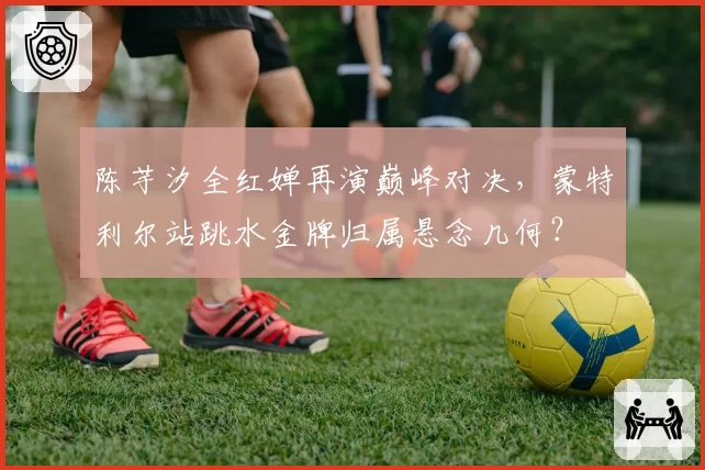 陈芋汐全红婵再演巅峰对决,蒙特利尔站跳水金牌归属悬念几何?