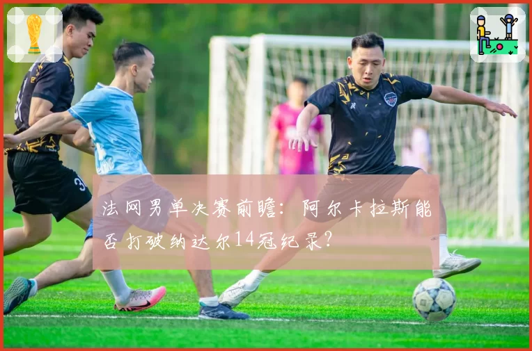 法网男单决赛前瞻：阿尔卡拉斯能否打破纳达尔14冠纪录？