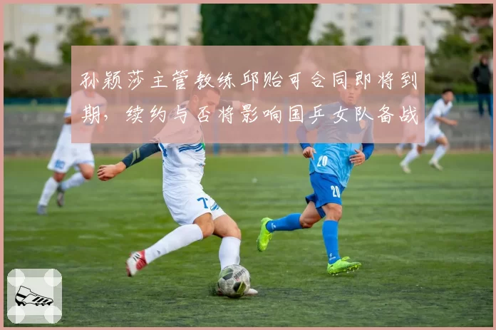 孙颖莎主管教练邱贻可合同即将到期，续约与否将影响国乒女队备战
