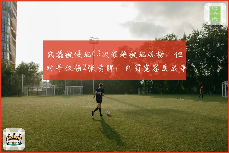 武磊被侵犯63次领跑被犯规榜，但对手仅领2张黄牌，判罚宽容度成争议焦点