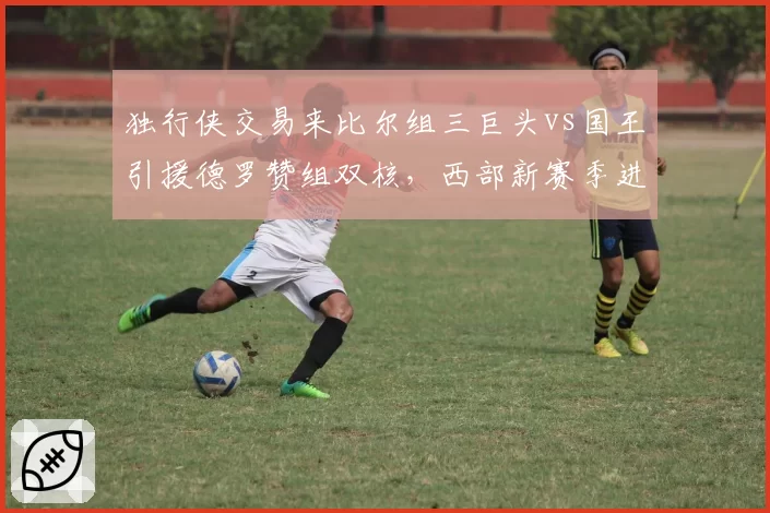独行侠交易来比尔组三巨头vs国王引援德罗赞组双核，西部新赛季进攻火力数据对比