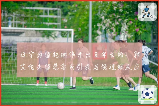 辽宁为留赵继伟开出五年长约，郭艾伦去留悬念或引发后场连锁反应