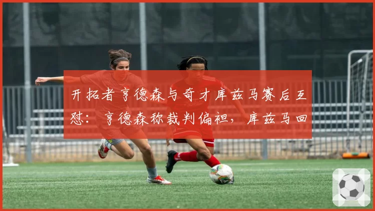开拓者亨德森与奇才库兹马赛后互怼:亨德森称裁判偏袒,库兹马回击其不成熟