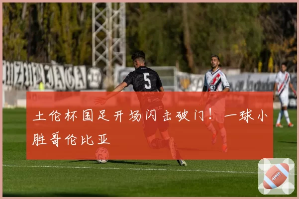 土伦杯国足开场闪击破门！一球小胜哥伦比亚