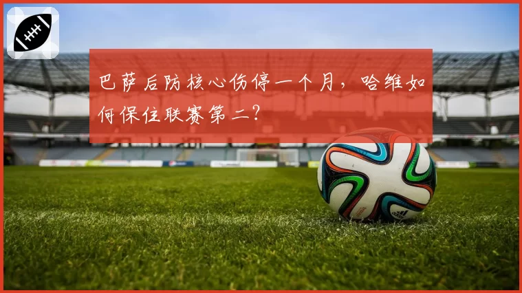 巴萨后防核心伤停一个月,哈维如何保住联赛第二?