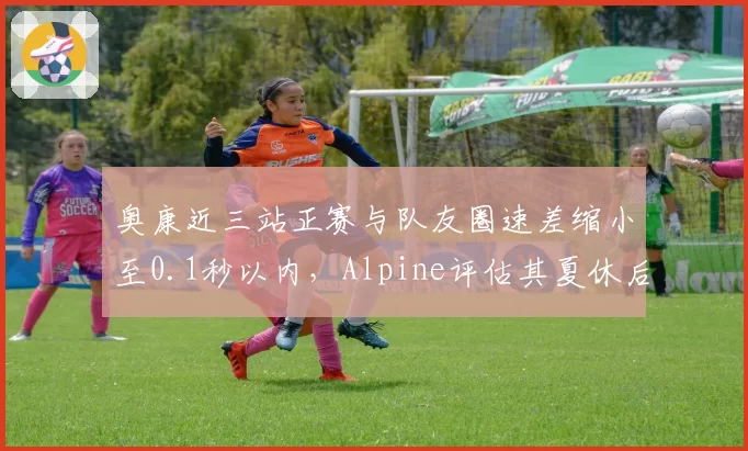 奥康近三站正赛与队友圈速差缩小至0.1秒以内，Alpine评估其夏休后有望锁定一队席位