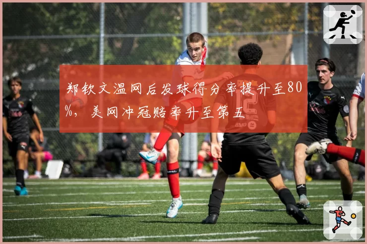 郑钦文温网后发球得分率提升至80%，美网冲冠赔率升至第五