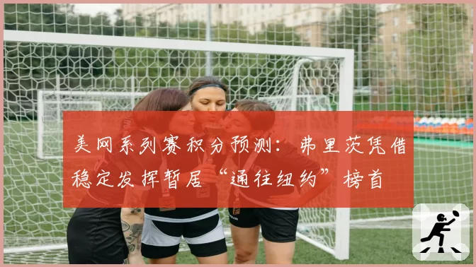 美网系列赛积分预测：弗里茨凭借稳定发挥暂居“通往纽约”榜首