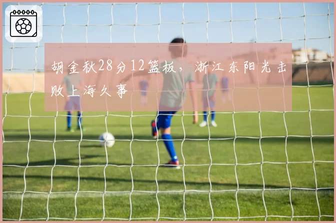 胡金秋28分12篮板，浙江东阳光击败上海久事