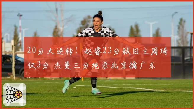 20分大逆转！赵睿23分弑旧主周琦仅3分 杰曼三分绝杀北京擒广东