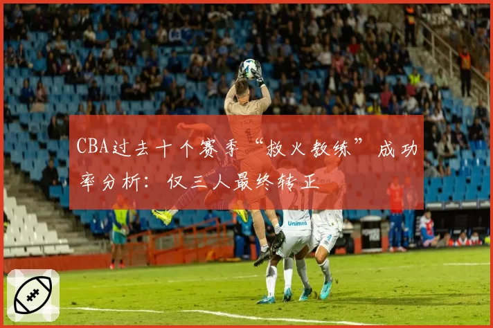 CBA过去十个赛季“救火教练”成功率分析：仅三人最终转正