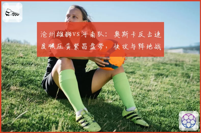 沧州雄狮vs河南队：奥斯卡反击速度碾压黄紫昌盘带，快攻与阵地战战术博弈