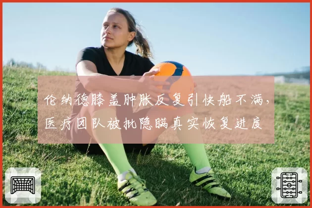 伦纳德膝盖肿胀反复引快船不满，医疗团队被批隐瞒真实恢复进度